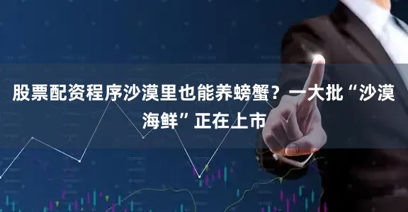 股票配资程序沙漠里也能养螃蟹？一大批“沙漠海鲜”正在上市