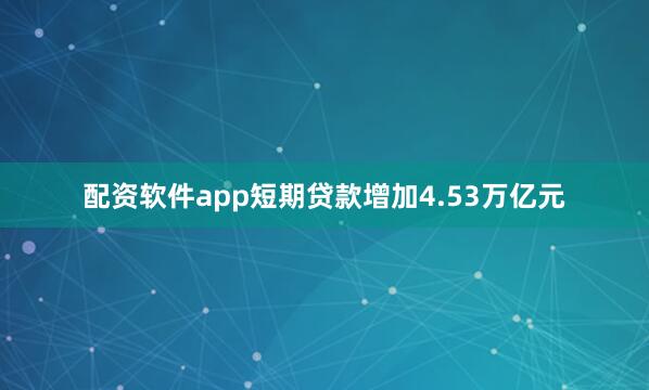 配资软件app短期贷款增加4.53万亿元