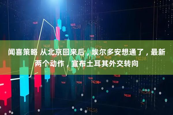 闻喜策略 从北京回来后 , 埃尔多安想通了 , 最新两个动作 , 宣布土耳其外交转向