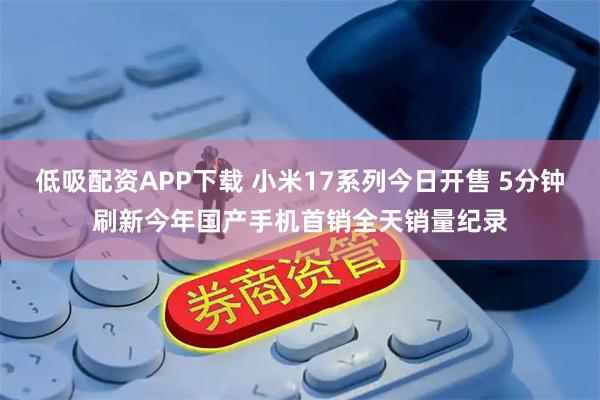 低吸配资APP下载 小米17系列今日开售 5分钟刷新今年国产手机首销全天销量纪录