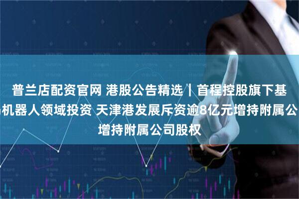 普兰店配资官网 港股公告精选｜首程控股旗下基金加码机器人领域投资 天津港发展斥资逾8亿元增持附属公司股权
