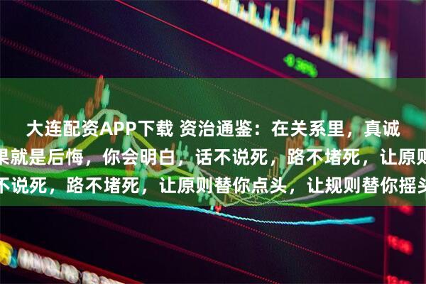 大连配资APP下载 资治通鉴:在关系里,真诚、理性过了头,最终结果就是后悔,你会明白,话不说死,路不堵死,让原则替你点头,让规则替你摇头