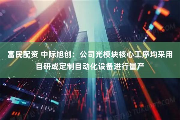 富民配资 中际旭创:公司光模块核心工序均采用自研或定制自动化设备进行量产
