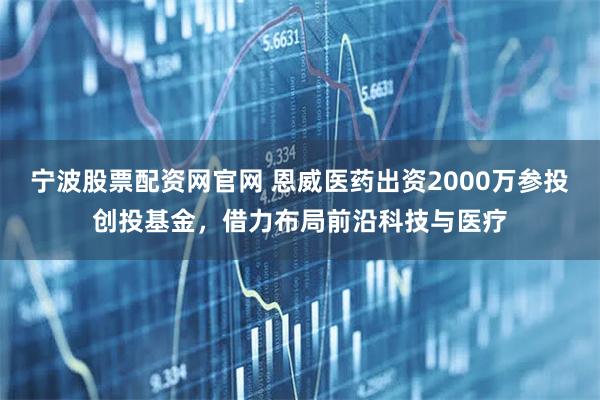 宁波股票配资网官网 恩威医药出资2000万参投创投基金,借力布局前沿科技与医疗