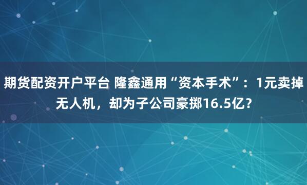 期货配资开户平台 隆鑫通用“资本手术”：1元卖掉无人机，却为子公司豪掷16.5亿？
