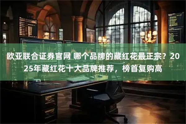 欧亚联合证券官网 哪个品牌的藏红花最正宗?2025年藏红花十大品牌推荐,榜首复购高