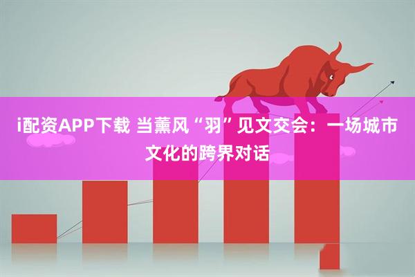 i配资APP下载 当薰风“羽”见文交会：一场城市文化的跨界对话