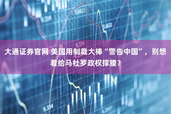 大通证券官网 美国用制裁大棒“警告中国”，别想着给马杜罗政权撑腰？