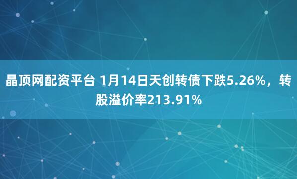 晶顶网配资平台 1月14日天创转债下跌5.26%，转股溢价率213.91%
