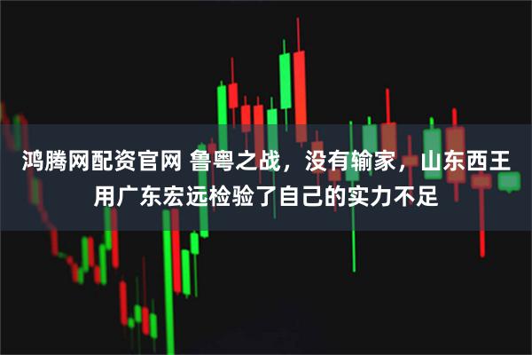 鸿腾网配资官网 鲁粤之战，没有输家，山东西王用广东宏远检验了自己的实力不足