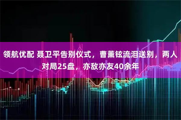 领航优配 聂卫平告别仪式，曹薰铉流泪送别，两人对局25盘，亦敌亦友40余年