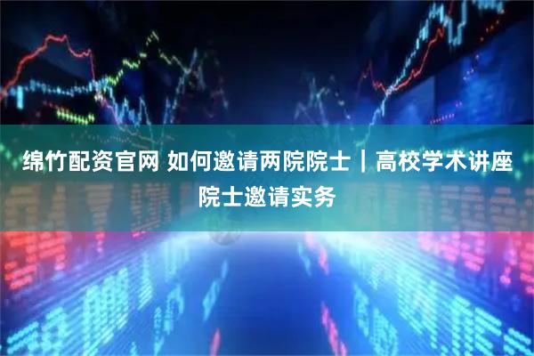 绵竹配资官网 如何邀请两院院士|高校学术讲座院士邀请实务