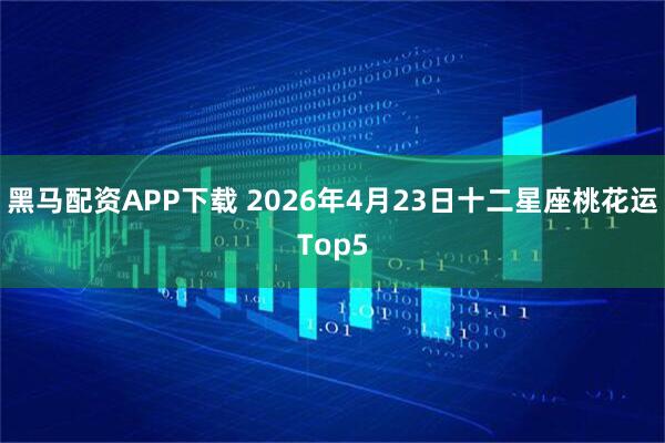 黑马配资APP下载 2026年4月23日十二星座桃花运Top5