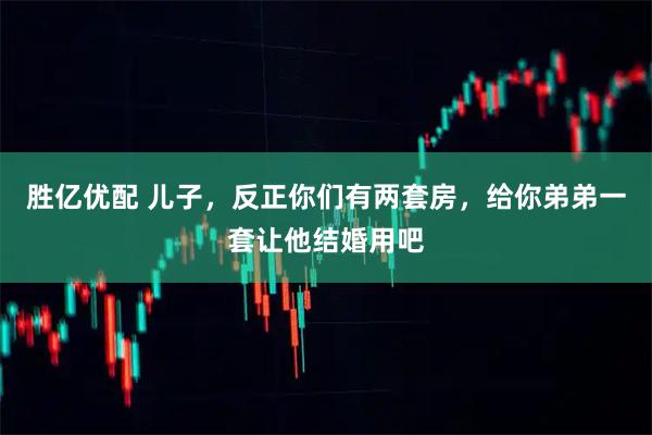 胜亿优配 儿子,反正你们有两套房,给你弟弟一套让他结婚用吧
