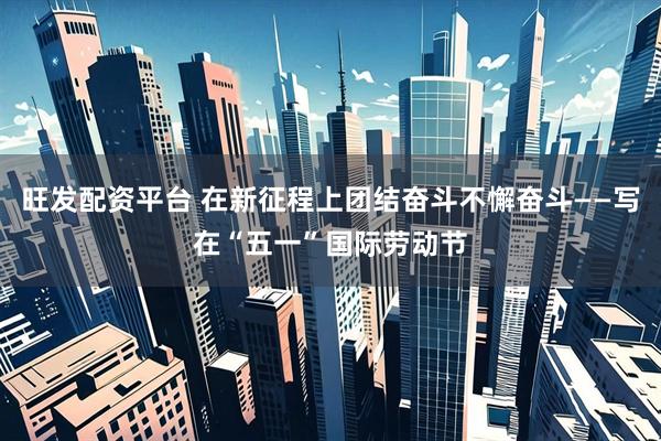 旺发配资平台 在新征程上团结奋斗不懈奋斗——写在“五一”国际劳动节