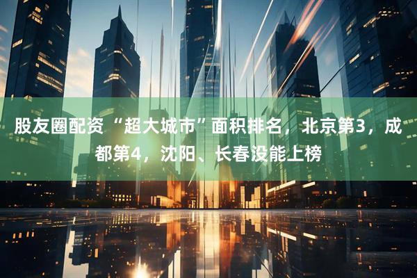 股友圈配资 “超大城市”面积排名，北京第3，成都第4，沈阳、长春没能上榜