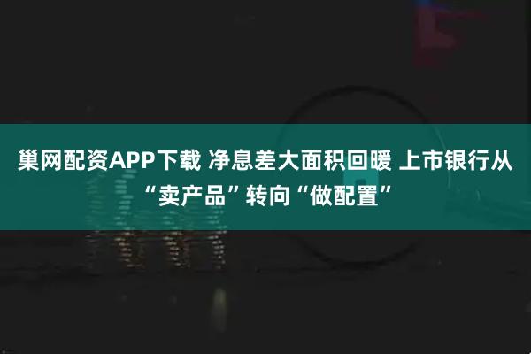 巢网配资APP下载 净息差大面积回暖 上市银行从“卖产品”转向“做配置”