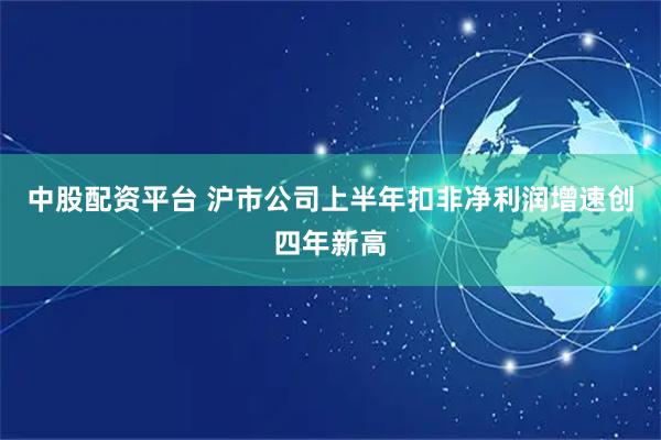 中股配资平台 沪市公司上半年扣非净利润增速创四年新高