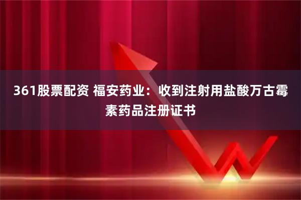 361股票配资 福安药业：收到注射用盐酸万古霉素药品注册证书