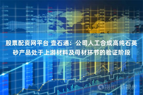 股票配资网平台 壹石通：公司人工合成高纯石英砂产品处于上游材料及母材环节的验证阶段